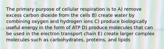 The primary purpose of cellular respiration is to A) remove excess carbon dioxide from the cells B) create water by combining oxygen and hydrogen ions C) produce biologically useful energy in the form of ATP D) produce molecules that can be used in the electron transport chain E) create larger complex molecules such as carbohydrates, proteins, and lipids