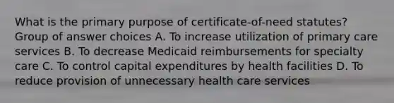 What is the primary purpose of certificate-of-need statutes? Group of answer choices A. To increase utilization of primary care services B. To decrease Medicaid reimbursements for specialty care C. To control capital expenditures by health facilities D. To reduce provision of unnecessary health care services