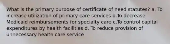 What is the primary purpose of certificate-of-need statutes? a. To increase utilization of primary care services b.To decrease Medicaid reimbursements for specialty care c.To control capital expenditures by health facilities d. To reduce provision of unnecessary health care service