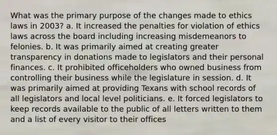 What was the primary purpose of the changes made to ethics laws in 2003? a. It increased the penalties for violation of ethics laws across the board including increasing misdemeanors to felonies. b. It was primarily aimed at creating greater transparency in donations made to legislators and their personal finances. c. It prohibited officeholders who owned business from controlling their business while the legislature in session. d. It was primarily aimed at providing Texans with school records of all legislators and local level politicians. e. It forced legislators to keep records available to the public of all letters written to them and a list of every visitor to their offices