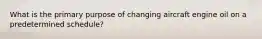 What is the primary purpose of changing aircraft engine oil on a predetermined schedule?