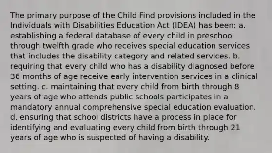 The primary purpose of the Child Find provisions included in the Individuals with Disabilities Education Act (IDEA) has been: a. establishing a federal database of every child in preschool through twelfth grade who receives special education services that includes the disability category and related services. b. requiring that every child who has a disability diagnosed before 36 months of age receive early intervention services in a clinical setting. c. maintaining that every child from birth through 8 years of age who attends public schools participates in a mandatory annual comprehensive special education evaluation. d. ensuring that school districts have a process in place for identifying and evaluating every child from birth through 21 years of age who is suspected of having a disability.