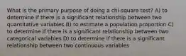 What is the primary purpose of doing a chi-square test? A) to determine if there is a significant relationship between two quantitative variables B) to estimate a population proportion C) to determine if there is a significant relationship between two categorical variables D) to determine if there is a significant relationship between two continuous variables