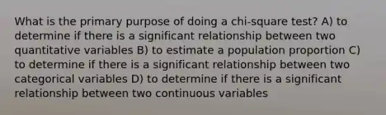 What is the primary purpose of doing a chi-square test? A) to determine if there is a significant relationship between two quantitative variables B) to estimate a population proportion C) to determine if there is a significant relationship between two categorical variables D) to determine if there is a significant relationship between two continuous variables