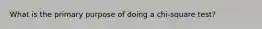 What is the primary purpose of doing a chi-square test?