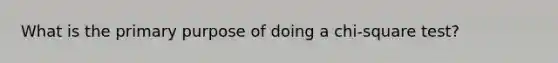 What is the primary purpose of doing a chi-square test?