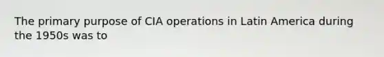 The primary purpose of CIA operations in Latin America during the 1950s was to