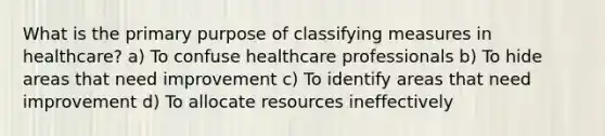 What is the primary purpose of classifying measures in healthcare? a) To confuse healthcare professionals b) To hide areas that need improvement c) To identify areas that need improvement d) To allocate resources ineffectively