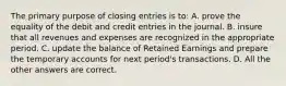 The primary purpose of closing entries is to: A. prove the equality of the debit and credit entries in the journal. B. insure that all revenues and expenses are recognized in the appropriate period. C. update the balance of Retained Earnings and prepare the temporary accounts for next period's transactions. D. All the other answers are correct.