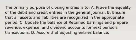 The primary purpose of closing entries is to: A. Prove the equality of the debit and credit entries in the general journal. B. Ensure that all assets and liabilities are recognized in the appropriate period. C. Update the balance of Retained Earnings and prepare revenue, expense, and dividend accounts for next period's transactions. D. Assure that adjusting entries balance.