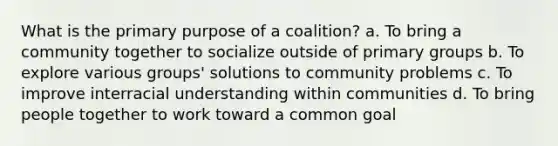 What is the primary purpose of a coalition? a. To bring a community together to socialize outside of primary groups b. To explore various groups' solutions to community problems c. To improve interracial understanding within communities d. To bring people together to work toward a common goal