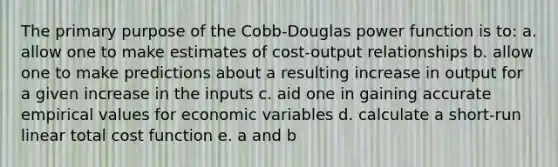 The primary purpose of the Cobb-Douglas power function is to: a. allow one to make estimates of cost-output relationships b. allow one to make predictions about a resulting increase in output for a given increase in the inputs c. aid one in gaining accurate empirical values for economic variables d. calculate a short-run linear total cost function e. a and b