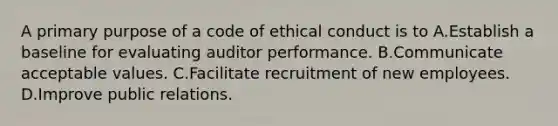 A primary purpose of a code of ethical conduct is to A.Establish a baseline for evaluating auditor performance. B.Communicate acceptable values. C.Facilitate recruitment of new employees. D.Improve public relations.