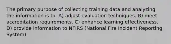 The primary purpose of collecting training data and analyzing the information is to: A) adjust evaluation techniques. B) meet accreditation requirements. C) enhance learning effectiveness. D) provide information to NFIRS (National Fire Incident Reporting System).