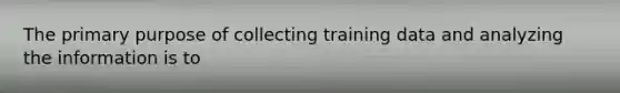 The primary purpose of collecting training data and analyzing the information is to