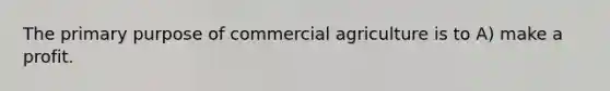 The primary purpose of commercial agriculture is to A) make a profit.