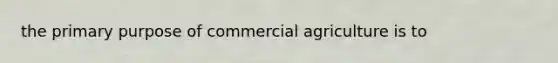 the primary purpose of commercial agriculture is to