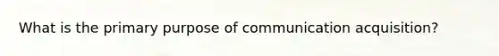 What is the primary purpose of communication acquisition?