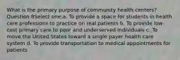 What is the primary purpose of community health centers? Question 8Select one:a. To provide a space for students in health care professions to practice on real patients b. To provide low-cost primary care to poor and underserved individuals c. To move the United States toward a single payer health care system d. To provide transportation to medical appointments for patients