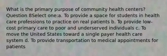 What is the primary purpose of community health centers? Question 8Select one:a. To provide a space for students in health care professions to practice on real patients b. To provide low-cost primary care to poor and underserved individuals c. To move the United States toward a single payer health care system d. To provide transportation to medical appointments for patients