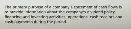 The primary purpose of a company's statement of cash flows is to provide information about the company's dividend policy. financing and investing activities. operations. cash receipts and cash payments during the period.