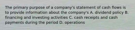 The primary purpose of a company's statement of cash flows is to provide information about the company's A. dividend policy B. financing and investing activities C. cash receipts and cash payments during the period D. operations