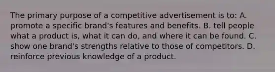 The primary purpose of a competitive advertisement is to: A. promote a specific brand's features and benefits. B. tell people what a product is, what it can do, and where it can be found. C. show one brand's strengths relative to those of competitors. D. reinforce previous knowledge of a product.