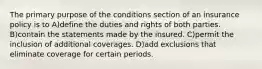 The primary purpose of the conditions section of an insurance policy is to A)define the duties and rights of both parties. B)contain the statements made by the insured. C)permit the inclusion of additional coverages. D)add exclusions that eliminate coverage for certain periods.