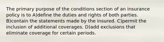 The primary purpose of the conditions section of an insurance policy is to A)define the duties and rights of both parties. B)contain the statements made by the insured. C)permit the inclusion of additional coverages. D)add exclusions that eliminate coverage for certain periods.