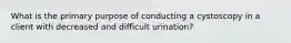 What is the primary purpose of conducting a cystoscopy in a client with decreased and difficult urination?