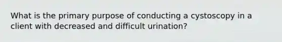 What is the primary purpose of conducting a cystoscopy in a client with decreased and difficult urination?