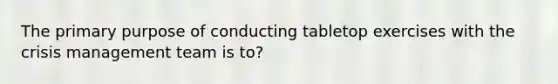 The primary purpose of conducting tabletop exercises with the crisis management team is to?