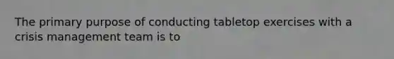 The primary purpose of conducting tabletop exercises with a crisis management team is to