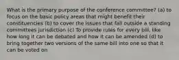 What is the primary purpose of the conference committee? (a) to focus on the basic policy areas that might benefit their constituencies (b) to cover the issues that fall outside a standing committees jurisdiction (c) To provide rules for every bill, like how long it can be debated and how it can be amended (d) to bring together two versions of the same bill into one so that it can be voted on