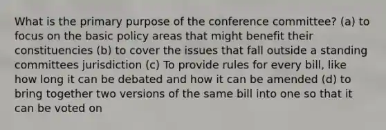 What is the primary purpose of the conference committee? (a) to focus on the basic policy areas that might benefit their constituencies (b) to cover the issues that fall outside a standing committees jurisdiction (c) To provide rules for every bill, like how long it can be debated and how it can be amended (d) to bring together two versions of the same bill into one so that it can be voted on