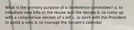 What is the primary purpose of a conference committee? a. to introduce new bills to the House and the Senate b. to come up with a compromise version of a bill c. to work with the President to avoid a veto d. to manage the Senate's calendar