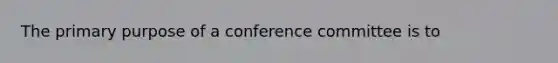 The primary purpose of a conference committee is to