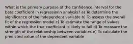 What is the primary purpose of the confidence interval for the beta coefficient in regressionn analysis? a) To determine the significance of the independent variable b) To assess the overall fit of the regression model c) To estimate the range of values within which the true coefficient is likely to fall d) To measure the strength of the relationship between variables e) To calculate the predicted value of the dependent variable