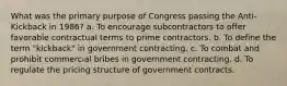 What was the primary purpose of Congress passing the Anti-Kickback in 1986? a. To encourage subcontractors to offer favorable contractual terms to prime contractors. b. To define the term "kickback" in government contracting. c. To combat and prohibit commercial bribes in government contracting. d. To regulate the pricing structure of government contracts.