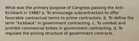 What was the primary purpose of Congress passing the Anti-Kickback in 1986? a. To encourage subcontractors to offer favorable contractual terms to prime contractors. b. To define the term "kickback" in government contracting. c. To combat and prohibit commercial bribes in government contracting. d. To regulate the pricing structure of government contracts.