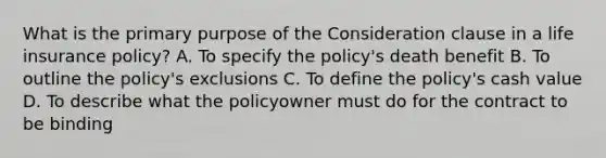 What is the primary purpose of the Consideration clause in a life insurance policy? A. To specify the policy's death benefit B. To outline the policy's exclusions C. To define the policy's cash value D. To describe what the policyowner must do for the contract to be binding