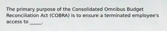 The primary purpose of the Consolidated Omnibus Budget Reconciliation Act (COBRA) is to ensure a terminated employee's access to _____.