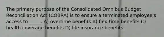 The primary purpose of the Consolidated Omnibus Budget Reconciliation Act (COBRA) is to ensure a terminated employee's access to _____. A) overtime benefits B) flex-time benefits C) health coverage benefits D) life insurance benefits