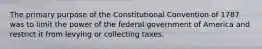 The primary purpose of the Constitutional Convention of 1787 was to limit the power of the federal government of America and restrict it from levying or collecting taxes.