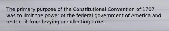 The primary purpose of the Constitutional Convention of 1787 was to limit the power of the federal government of America and restrict it from levying or collecting taxes.