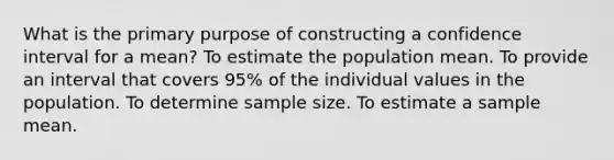 What is the primary purpose of constructing a confidence interval for a mean? To estimate the population mean. To provide an interval that covers 95% of the individual values in the population. To determine sample size. To estimate a sample mean.