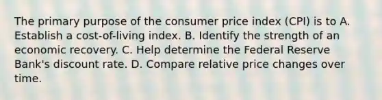 The primary purpose of the consumer price index (CPI) is to A. Establish a cost-of-living index. B. Identify the strength of an economic recovery. C. Help determine the Federal Reserve Bank's discount rate. D. Compare relative price changes over time.