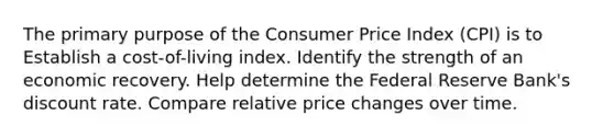 The primary purpose of the Consumer Price Index (CPI) is to Establish a cost-of-living index. Identify the strength of an economic recovery. Help determine the Federal Reserve Bank's discount rate. Compare relative price changes over time.