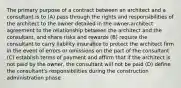 The primary purpose of a contract between an architect and a consultant is to (A) pass through the rights and responsibilities of the architect to the owner detailed in the owner-architect agreement to the relationship between the architect and the consultant, and share risks and rewards (B) require the consultant to carry liability insurance to protect the architect firm in the event of errors or omissions on the part of the consultant (C) establish terms of payment and affirm that if the architect is not paid by the owner, the consultant will not be paid (D) define the consultant's responsibilities during the construction administration phase