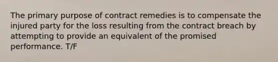 The primary purpose of contract remedies is to compensate the injured party for the loss resulting from the contract breach by attempting to provide an equivalent of the promised performance. T/F